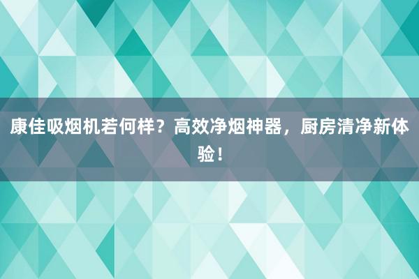 康佳吸烟机若何样？高效净烟神器，厨房清净新体验！